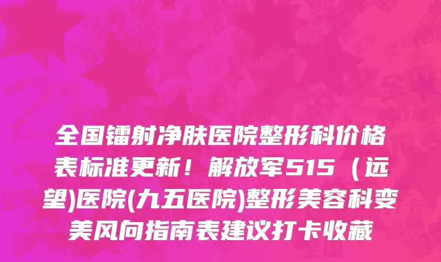 全国镭射净肤医院整形科价格表标准更新！解放军515（远望)医院(九五医院)整形美容科变美风向指南表建议打卡收藏