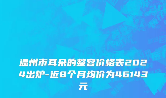 温州市耳朵的整容价格表2024出炉-近8个月均价为46143元