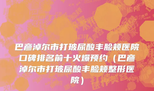 巴彦淖尔市打玻尿酸丰脸颊医院口碑排名前十火爆预约（巴彦淖尔市打玻尿酸丰脸颊整形医院）