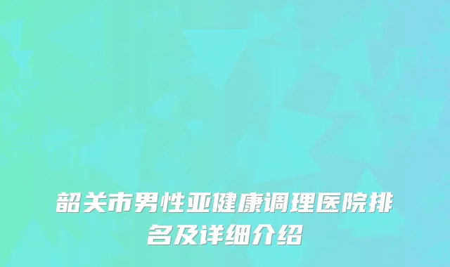 韶关市男性亚健康调理医院排名及详细介绍