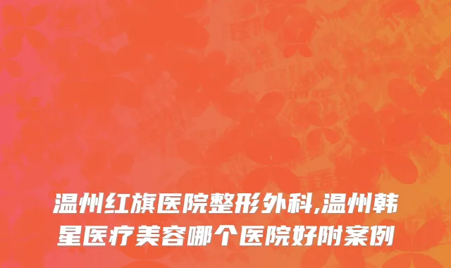 温州红旗医院整形外科,温州韩星医疗美容哪个医院好附案例
