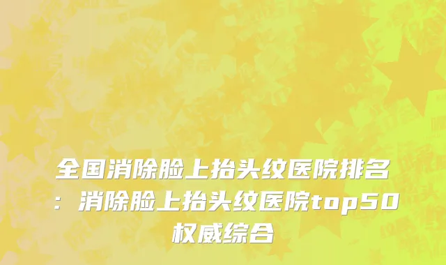 全国消除脸上抬头纹医院排名：消除脸上抬头纹医院top50权威综合