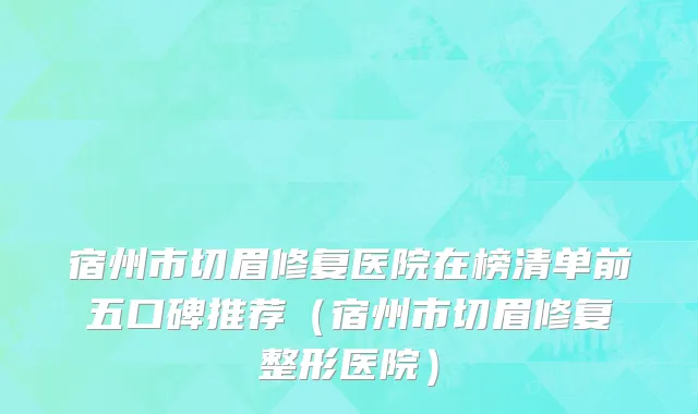 宿州市切眉修复医院在榜清单前五口碑推荐（宿州市切眉修复整形医院）