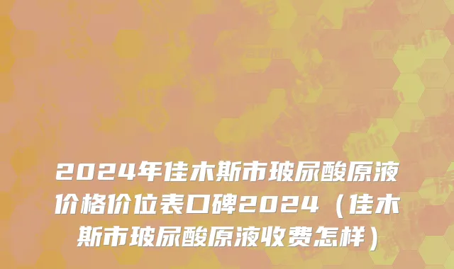 2024年佳木斯市玻尿酸原液价格价位表口碑2024（佳木斯市玻尿酸原液收费怎样）
