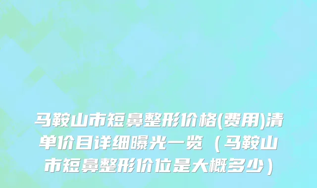 马鞍山市短鼻整形价格(费用)清单价目详细曝光一览（马鞍山市短鼻整形价位是大概多少）