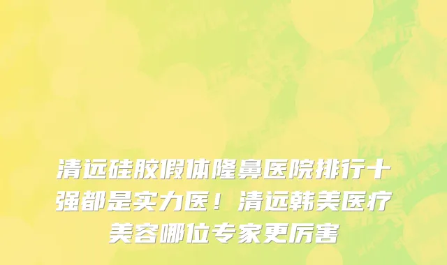 清远硅胶假体隆鼻医院排行十强都是实力医!清远韩美医疗美容哪位专家更厉害
