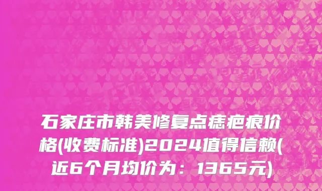 石家庄市韩美修复点痣疤痕价格(收费标准)2024值得信赖(近6个月均价为：1365元)
