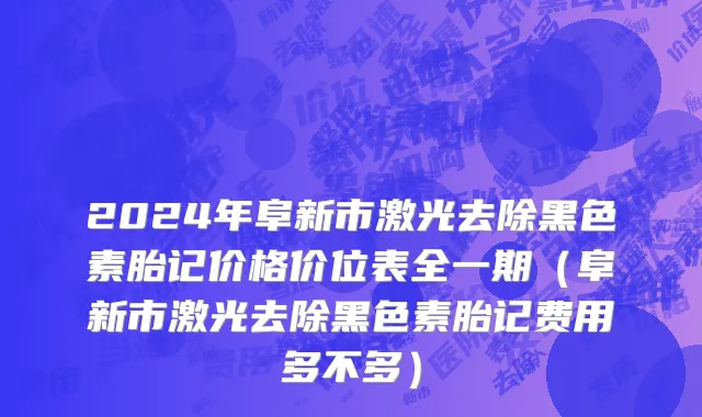 2024年阜新市激光去除黑色素胎记价格价位表全一期（阜新市激光去除黑色素胎记费用多不多）