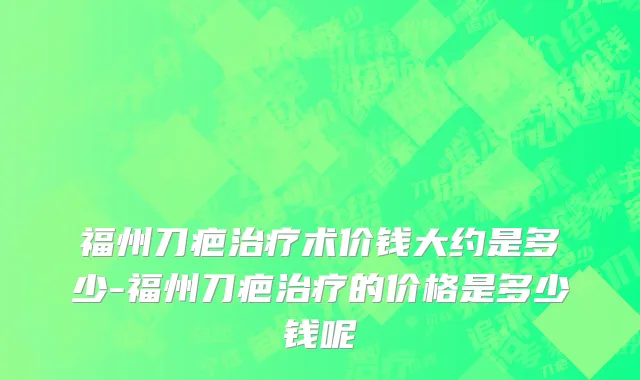 福州刀疤治疗术价钱大约是多少-福州刀疤治疗的价格是多少钱呢