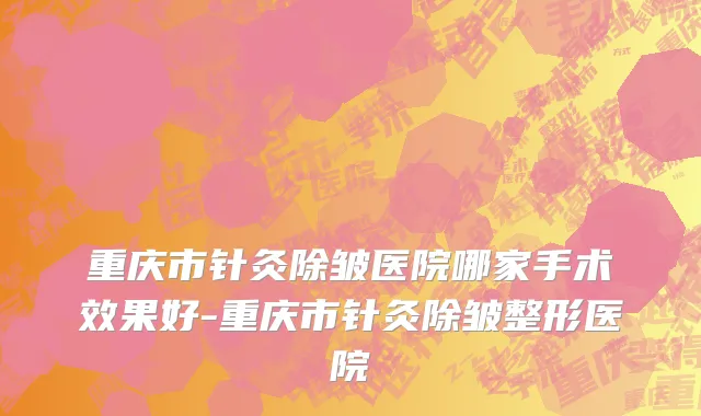重庆市针灸除皱医院哪家手术效果好-重庆市针灸除皱整形医院