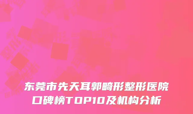 东莞市先天耳郭畸形整形医院口碑榜TOP10及机构分析