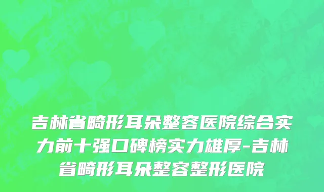 吉林省畸形耳朵整容医院综合实力前十强口碑榜实力雄厚-吉林省畸形耳朵整容整形医院