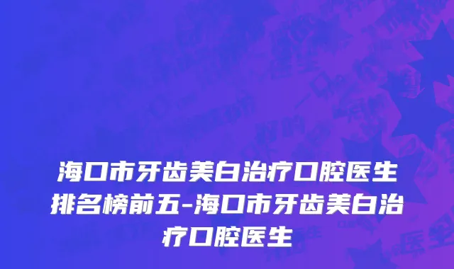 海口市牙齿美白治疗口腔医生排名榜前五-海口市牙齿美白治疗口腔医生