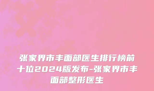 张家界市丰面部医生排行榜前十位2024版发布-张家界市丰面部整形医生