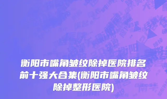 衡阳市嘴角皱纹除掉医院排名前十强大合集(衡阳市嘴角皱纹除掉整形医院)