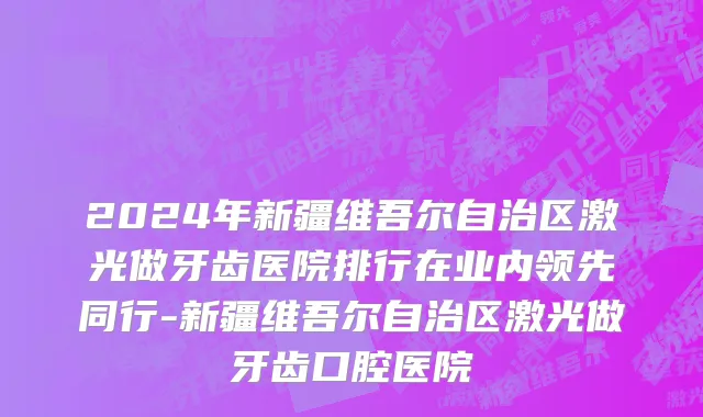 2024年新疆维吾尔自治区激光做牙齿医院排行在业内领先同行-新疆维吾尔自治区激光做牙齿口腔医院