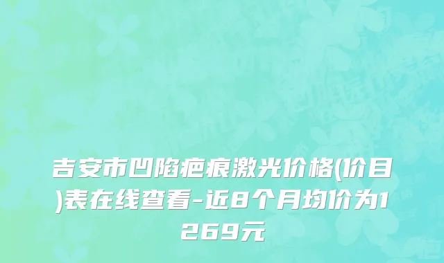 吉安市凹陷疤痕激光价格(价目)表在线查看-近8个月均价为1269元