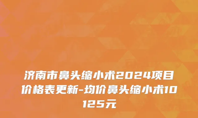 济南市鼻头缩小术2024项目价格表更新-均价鼻头缩小术10125元
