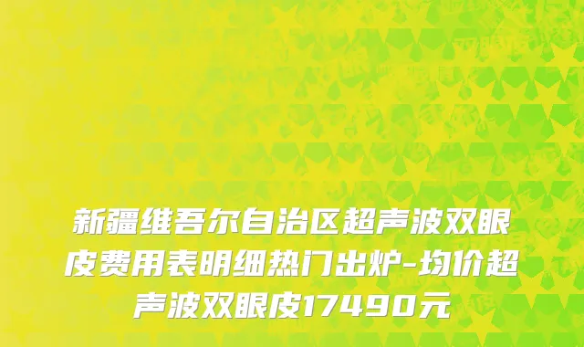 新疆维吾尔自治区超声波双眼皮费用表明细热门出炉-均价超声波双眼皮17490元
