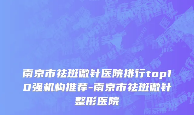 南京市祛斑微针医院排行top10强机构推荐-南京市祛斑微针整形医院