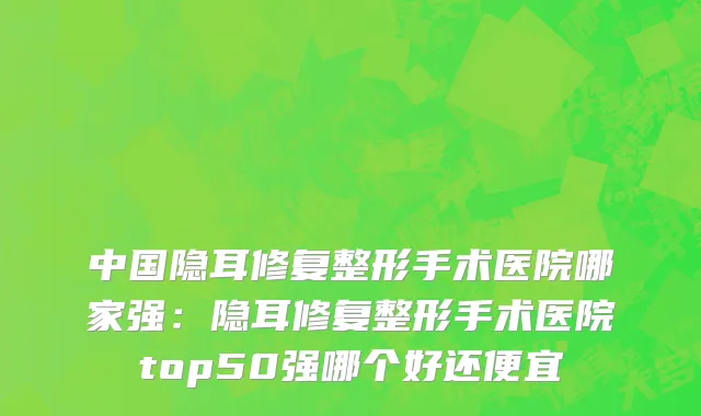 中国隐耳修复整形手术医院哪家强：隐耳修复整形手术医院top50强哪个好还便宜