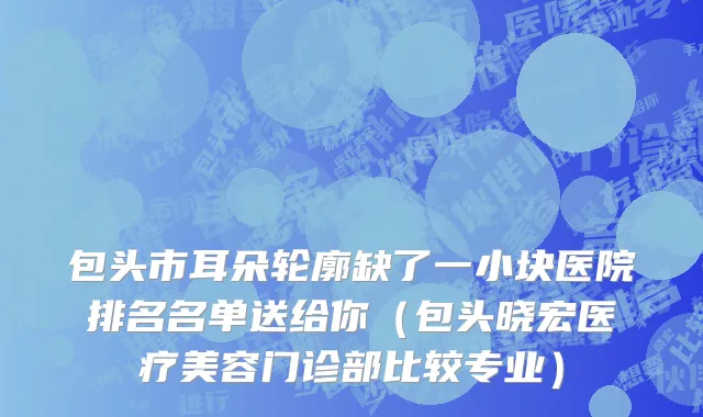 包头市耳朵轮廓缺了一小块医院排名名单送给你（包头晓宏医疗美容门诊部比较专业）
