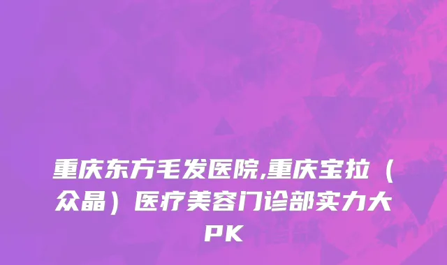 重庆东方毛发医院,重庆宝拉（众晶）医疗美容门诊部实力大PK