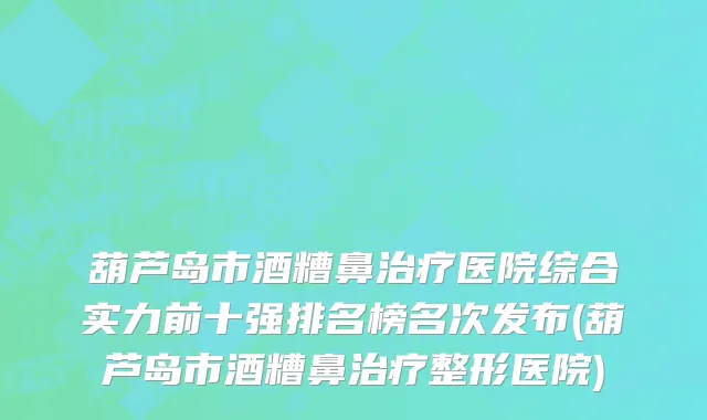 葫芦岛市酒糟鼻治疗医院综合实力前十强排名榜名次发布(葫芦岛市酒糟鼻治疗整形医院)