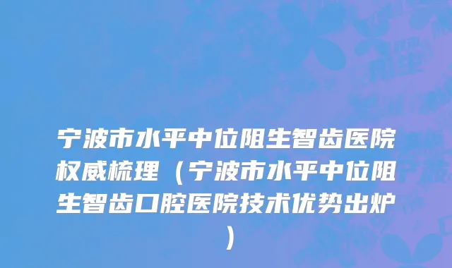宁波市水平中位阻生智齿医院权威梳理（宁波市水平中位阻生智齿口腔医院技术优势出炉）