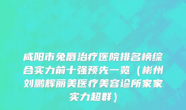 咸阳市兔唇治疗医院排名榜综合实力前十强预先一览（彬州刘鹏辉丽美医疗美容诊所家家实力超群）
