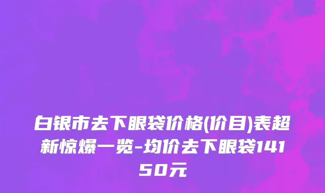 白银市去下眼袋价格(价目)表超新惊爆一览-均价去下眼袋14150元