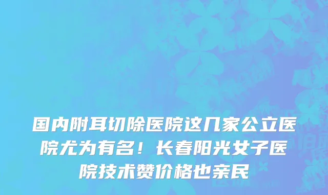 国内附耳切除医院这几家公立医院尤为有名!长春阳光女子医院技术赞价格也亲民