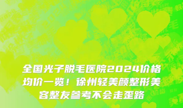 全国光子脱毛医院2024价格均价一览！徐州轻美颜整形美容整友参考不会走歪路