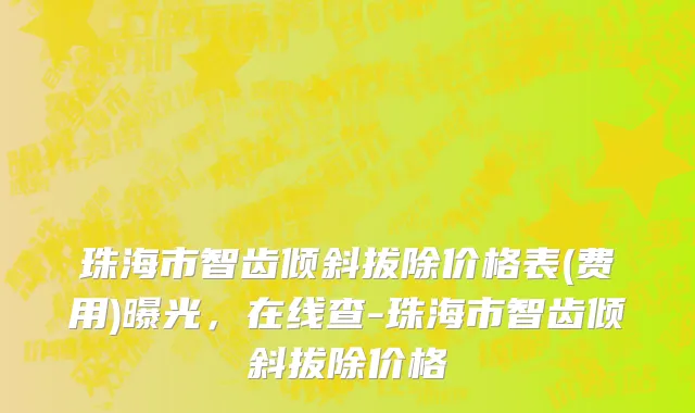 珠海市智齿倾斜拔除价格表(费用)曝光，在线查-珠海市智齿倾斜拔除价格