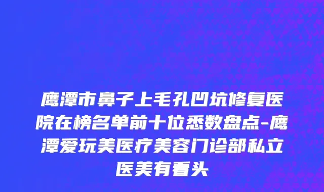 鹰潭市鼻子上毛孔凹坑修复医院在榜名单前十位悉数盘点-鹰潭爱玩美医疗美容门诊部私立医美有看头