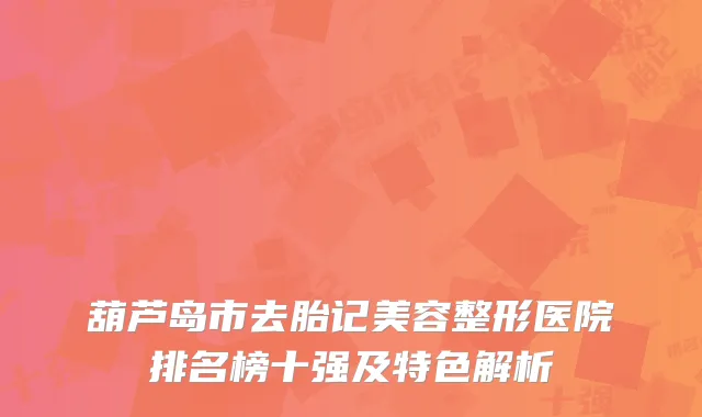 葫芦岛市去胎记美容整形医院排名榜十强及特色解析