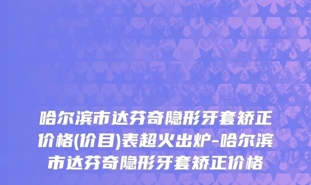 哈尔滨市达芬奇隐形牙套矫正价格(价目)表超火出炉-哈尔滨市达芬奇隐形牙套矫正价格