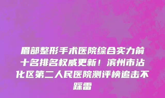 眉部整形手术医院综合实力前十名排名权威更新！滨州市沾化区第二人民医院测评榜追击不踩雷