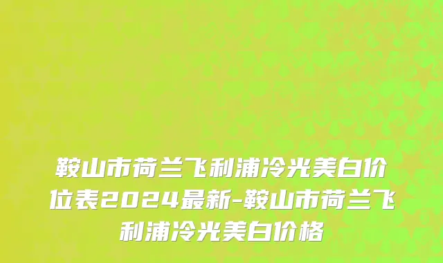 鞍山市荷兰飞利浦冷光美白价位表2024最新-鞍山市荷兰飞利浦冷光美白价格