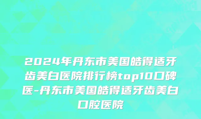2024年丹东市美国皓得适牙齿美白医院排行榜top10口碑医-丹东市美国皓得适牙齿美白口腔医院
