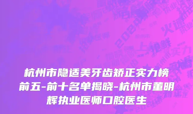 杭州市隐适美牙齿矫正实力榜前五-前十名单揭晓-杭州市董明辉执业医师口腔医生