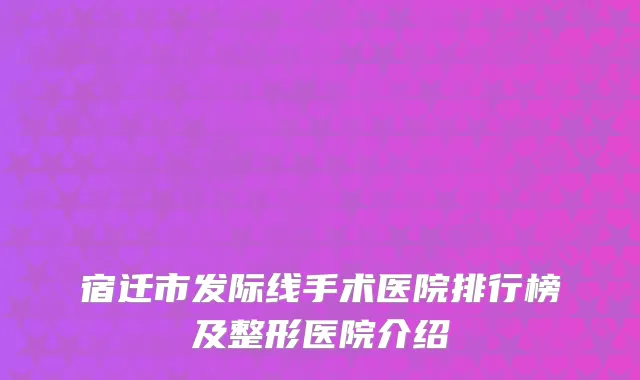 宿迁市发际线手术医院排行榜及整形医院介绍
