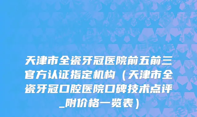 天津市全瓷牙冠医院前五前三官方认证指定机构（天津市全瓷牙冠口腔医院口碑技术点评_附价格一览表）
