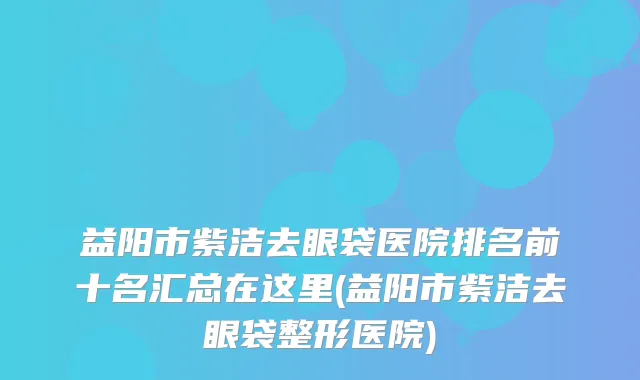 益阳市紫洁去眼袋医院排名前十名汇总在这里(益阳市紫洁去眼袋整形医院)