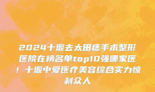 2024十堰去太田痣手术整形医院在榜名单top10强哪家医!十堰中爱医疗美容综合实力惊刹众人