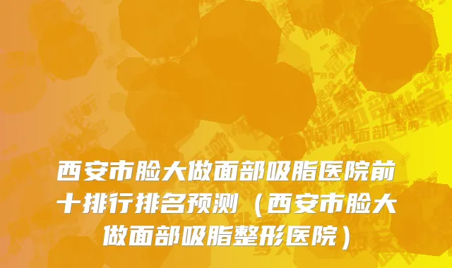 西安市脸大做面部吸脂医院前十排行排名预测（西安市脸大做面部吸脂整形医院）