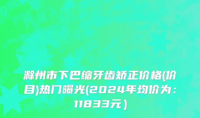 滁州市下巴缩牙齿矫正价格(价目)热门曝光(2024年均价为：11833元）