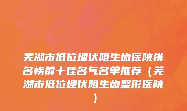 芜湖市低位埋伏阻生齿医院排名榜前十佳名气名单推荐（芜湖市低位埋伏阻生齿整形医院）
