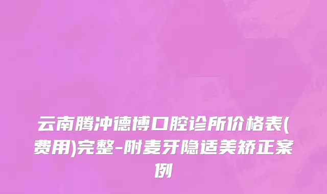 云南腾冲德博口腔诊所价格表(费用)完整-附麦牙隐适美矫正案例