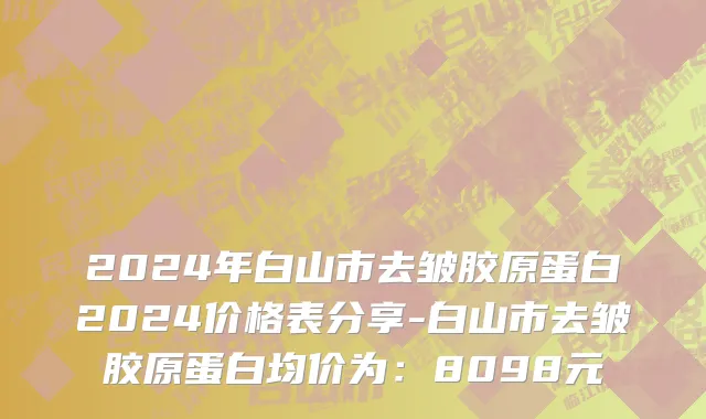 2024年白山市去皱胶原蛋白2024价格表分享-白山市去皱胶原蛋白均价为：8098元